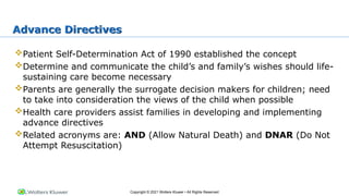 Copyright © 2021 Wolters Kluwer • All Rights Reserved
Advance Directives
Patient Self-Determination Act of 1990 established the concept
Determine and communicate the child’s and family’s wishes should life-
sustaining care become necessary
Parents are generally the surrogate decision makers for children; need
to take into consideration the views of the child when possible
Health care providers assist families in developing and implementing
advance directives
Related acronyms are: AND (Allow Natural Death) and DNAR (Do Not
Attempt Resuscitation)
 