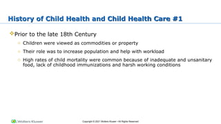 Copyright © 2021 Wolters Kluwer • All Rights Reserved
History of Child Health and Child Health Care #1
Prior to the late 18th Century
o Children were viewed as commodities or property
o Their role was to increase population and help with workload
o High rates of child mortality were common because of inadequate and unsanitary
food, lack of childhood immunizations and harsh working conditions
 