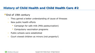 Copyright © 2021 Wolters Kluwer • All Rights Reserved
End of 19th century
o They gained a better understanding of cause of illnesses
o New public health efforts
 Campaign for safe milk (Milk pasteurization)
 Compulsory vaccination programs
o Public schools were established
o Court viewed children as minors (not property!)
History of Child Health and Child Health Care #2
 