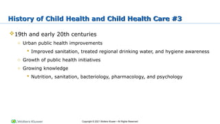 Copyright © 2021 Wolters Kluwer • All Rights Reserved
19th and early 20th centuries
o Urban public health improvements
 Improved sanitation, treated regional drinking water, and hygiene awareness
o Growth of public health initiatives
o Growing knowledge
 Nutrition, sanitation, bacteriology, pharmacology, and psychology
History of Child Health and Child Health Care #3
 