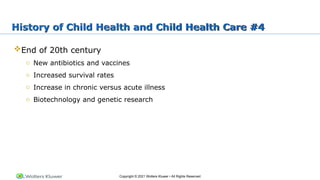 Copyright © 2021 Wolters Kluwer • All Rights Reserved
End of 20th century
o New antibiotics and vaccines
o Increased survival rates
o Increase in chronic versus acute illness
o Biotechnology and genetic research
History of Child Health and Child Health Care #4
 