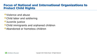 Copyright © 2021 Wolters Kluwer • All Rights Reserved
Focus of National and International Organizations to
Protect Child Rights
Violence and abuse
Child labor and soldiering
Juvenile justice
Child immigrants and orphaned children
Abandoned or homeless children
 