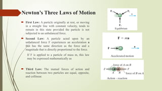 Newton’s Three Laws of Motion
 First Law: A particle originally at rest, or moving
in a straight line with constant velocity, tends to
remain in this state provided the particle is not
subjected to an unbalanced force.
 Second Law: A particle acted upon by an
unbalanced force F experiences an acceleration a
that has the same direction as the force and a
magnitude that is directly proportional to the force.
If F is applied to a particle of mass m, this law
may be expressed mathematically as
 Third Law: The mutual forces of action and
reaction between two particles are equal, opposite,
and collinear.
 