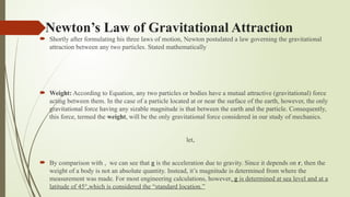 Newton’s Law of Gravitational Attraction
 Shortly after formulating his three laws of motion, Newton postulated a law governing the gravitational
attraction between any two particles. Stated mathematically
 Weight: According to Equation, any two particles or bodies have a mutual attractive (gravitational) force
acting between them. In the case of a particle located at or near the surface of the earth, however, the only
gravitational force having any sizable magnitude is that between the earth and the particle. Consequently,
this force, termed the weight, will be the only gravitational force considered in our study of mechanics.
let,
 By comparison with , we can see that g is the acceleration due to gravity. Since it depends on r, then the
weight of a body is not an absolute quantity. Instead, it’s magnitude is determined from where the
measurement was made. For most engineering calculations, however, g is determined at sea level and at a
latitude of 45°,which is considered the “standard location.”
 