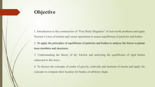 Objective
1. Introduction to the construction of “Free Body Diagrams” of real-world problems and apply
Newton’s Laws of motion and vector operations to assess equilibrium of particles and bodies
2. To apply the principles of equilibrium of particles and bodies to analyze the forces in planar
truss members and structures.
3. Understanding the theory of dry friction and analysing the equilibrium of rigid bodies
subjected to this force
4. To discuss the concepts of center of gravity, centroids and moment of inertia and apply the
concepts to compute their location for bodies of arbitrary shape
 