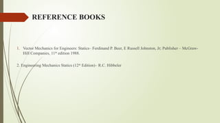 REFERENCE BOOKS
1. Vector Mechanics for Engineers: Statics– Ferdinand P. Beer, E Russell Johnston, Jr; Publisher – McGraw-
Hill Companies, 11th
edition 1988.
2. Engineering Mechanics Statics (12th
Edition)– R.C. Hibbeler
 
