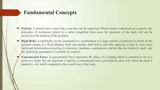 Fundamental Concepts
 Particle: A particle has a mass, but a size that can be neglected. When a body is idealized as a particle, the
principles of mechanics reduce to a rather simplified form since the geometry of the body will not be
involved in the analysis of the problem.
 Rigid Body: A rigid body can be considered as a combination of a large number of particles in which all the
particles remain at a fixed distance from one another, both before and after applying a load. In most cases
the actual deformations occurring in structures, machines, mechanisms, and the like are relatively small, and
the rigid-body assumption is suitable for analysis.
 Concentrated Force: A concentrated force represents the effect of a loading which is assumed to act at a
point on a body. We can represent a load by a concentrated force, provided the area over which the load is
applied is very small compared to the overall size of the body.
 