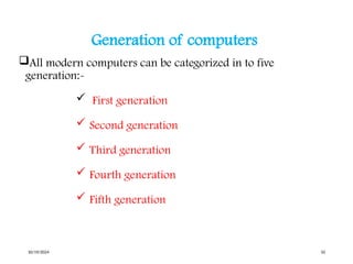 Generation of computers
All modern computers can be categorized in to five
generation:-
 First generation
 Second generation
 Third generation
 Fourth generation
 Fifth generation
10/19/2024 10
 