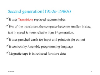 Second generation(1950s-1960s)
It uses Transistors replaced vacuum tubes
B/c of the transistors, the computer becomes smaller in size,
fast in speed & more reliable than 1st
generation.
It uses punched cards for input and printouts for output
It controls by Assembly programming language
Magnetic tape is introduced for store data
10/19/2024 12
 
