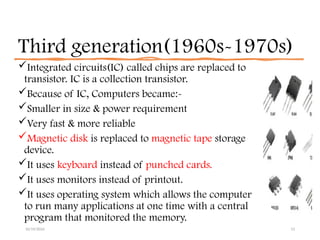 Third generation(1960s-1970s)
Integrated circuits(IC) called chips are replaced to
transistor. IC is a collection transistor.
Because of IC, Computers became:-
Smaller in size & power requirement
Very fast & more reliable
Magnetic disk is replaced to magnetic tape storage
device.
It uses keyboard instead of punched cards.
It uses monitors instead of printout.
It uses operating system which allows the computer
to run many applications at one time with a central
program that monitored the memory.
10/19/2024 13
 