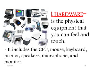 1. HARDWARE=
is the physical
equipment that
you can feel and
touch.
- It includes the CPU, mouse, keyboard,
printer, speakers, microphone, and
monitor.
10/19/2024 17
 