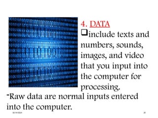 4. DATA
include texts and
numbers, sounds,
images, and video
that you input into
the computer for
processing.
-Raw data are normal inputs entered
into the computer.
10/19/2024 20
 