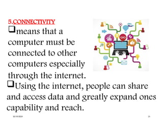 5.CONNECTIVITY
means that a
computer must be
connected to other
computers especially
through the internet.
Using the internet, people can share
and access data and greatly expand ones
capability and reach.
10/19/2024 21
 