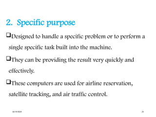 2. Specific purpose
Designed to handle a specific problem or to perform a
single specific task built into the machine.
They can be providing the result very quickly and
effectively.
These computers are used for airline reservation,
satellite tracking, and air traffic control.
10/19/2024 25
 