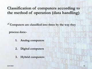 Classification of computers according to
the method of operation (data handling)
Computers are classified into three by the way they
process data:-
1. Analog computers
2. Digital computers
3. Hybrid computers
10/19/2024 26
 
