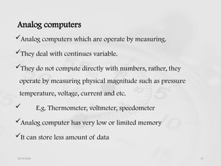 Analog computers
Analog computers which are operate by measuring.
They deal with continues variable.
They do not compute directly with numbers, rather, they
operate by measuring physical magnitude such as pressure
temperature, voltage, current and etc.
 E.g. Thermometer, voltmeter, speedometer
Analog computer has very low or limited memory
It can store less amount of data
10/19/2024 27
 