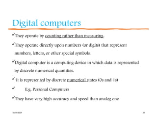 Digital computers
They operate by counting rather than measuring.
They operate directly upon numbers (or digits) that represent
numbers, letters, or other special symbols.
Digital computer is a computing device in which data is represented
by discrete numerical quantities.
It is represented by discrete numerical states (0s and 1s)
 E.g. Personal Computers
They have very high accuracy and speed than analog one
10/19/2024 28
 