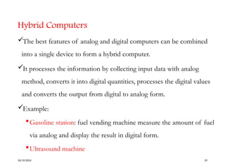 Hybrid Computers
The best features of analog and digital computers can be combined
into a single device to form a hybrid computer.
It processes the information by collecting input data with analog
method, converts it into digital quantities, processes the digital values
and converts the output from digital to analog form.
Example:
Gasoline station: fuel vending machine measure the amount of fuel
via analog and display the result in digital form.
Ultrasound machine
10/19/2024 29
 