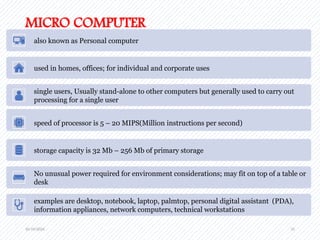 10/19/2024 31
MICRO COMPUTER
also known as Personal computer
used in homes, offices; for individual and corporate uses
single users, Usually stand-alone to other computers but generally used to carry out
processing for a single user
speed of processor is 5 – 20 MIPS(Million instructions per second)
storage capacity is 32 Mb – 256 Mb of primary storage
No unusual power required for environment considerations; may fit on top of a table or
desk
examples are desktop, notebook, laptop, palmtop, personal digital assistant (PDA),
information appliances, network computers, technical workstations
 