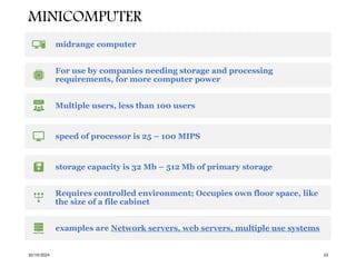 MINICOMPUTER
10/19/2024 33
midrange computer
For use by companies needing storage and processing
requirements, for more computer power
Multiple users, less than 100 users
speed of processor is 25 – 100 MIPS
storage capacity is 32 Mb – 512 Mb of primary storage
Requires controlled environment; Occupies own floor space, like
the size of a file cabinet
examples are Network servers, web servers, multiple use systems
 