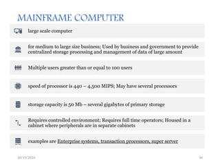 10/19/2024 34
MAINFRAME COMPUTER
large scale computer
for medium to large size business; Used by business and government to provide
centralized storage processing and management of data of large amount
Multiple users greater than or equal to 100 users
speed of processor is 440 – 4,500 MIPS; May have several processors
storage capacity is 50 Mb – several gigabytes of primary storage
Requires controlled environment; Requires full time operators; Housed in a
cabinet where peripherals are in separate cabinets
examples are Enterprise systems, transaction processors, super server
 
