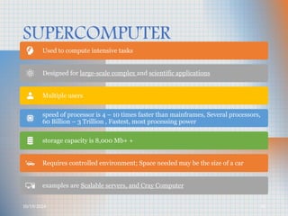 10/19/2024 35
SUPERCOMPUTER
Used to compute intensive tasks
Designed for large-scale complex and scientific applications
Multiple users
speed of processor is 4 – 10 times faster than mainframes, Several processors,
60 Billion – 3 Trillion , Fastest, most processing power
storage capacity is 8,000 Mb+ +
Requires controlled environment; Space needed may be the size of a car
examples are Scalable servers, and Cray Computer
 