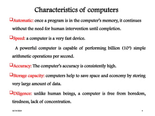 Characteristics of computers
Automatic: once a program is in the computer’s memory, it continues
without the need for human intervention until completion.
Speed: a computer is a very fast device.
A powerful computer is capable of performing billion (109
) simple
arithmetic operations per second.
Accuracy: The computer’s accuracy is consistently high.
Storage capacity: computers help to save space and economy by storing
very large amount of data.
Diligence: unlike human beings, a computer is free from boredom,
tiredness, lack of concentration.
10/19/2024 4
 