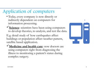 Application of computers
• Today, every company is now directly or
indirectly dependent on computers for
information processing.
Science: scientists have been using computers
to develop theories, to analysis, and test the data.
E.g. detail study of how earthquakes affect
buildings or population affect weather pattern,
satellite based application.
Medicine and health care: now doctors are
using computers right from diagnosing the
illness to monitoring a patient’s status during
complex surgery.
10/19/2024 6
 