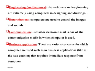 Engineering (architectures): the architects and engineering
are extremely using computers in designing and drawings.
Entertainment: computers are used to control the images
and sounds.
Communication: E-mail or electronic mail is one of the
communication media in which computer is used.
Business application: There are various concerns for which
computer are used such as in business applications (like at
the sale counter) that requires immediate response from
computer.
10/19/2024 7
 