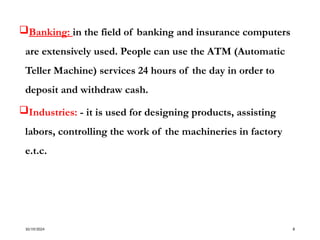 Banking: in the field of banking and insurance computers
are extensively used. People can use the ATM (Automatic
Teller Machine) services 24 hours of the day in order to
deposit and withdraw cash.
Industries: - it is used for designing products, assisting
labors, controlling the work of the machineries in factory
e.t.c.
10/19/2024 8
 