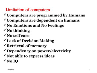 Limitation of computers
Computers are programmed by Humans
Computers are dependent on humans
No Emotions and No Feelings
No thinking
No self care
Lack of Decision Making
Retrieval of memory
Dependency on power/electricity
Not able to express ideas
No IQ
10/19/2024 9
 