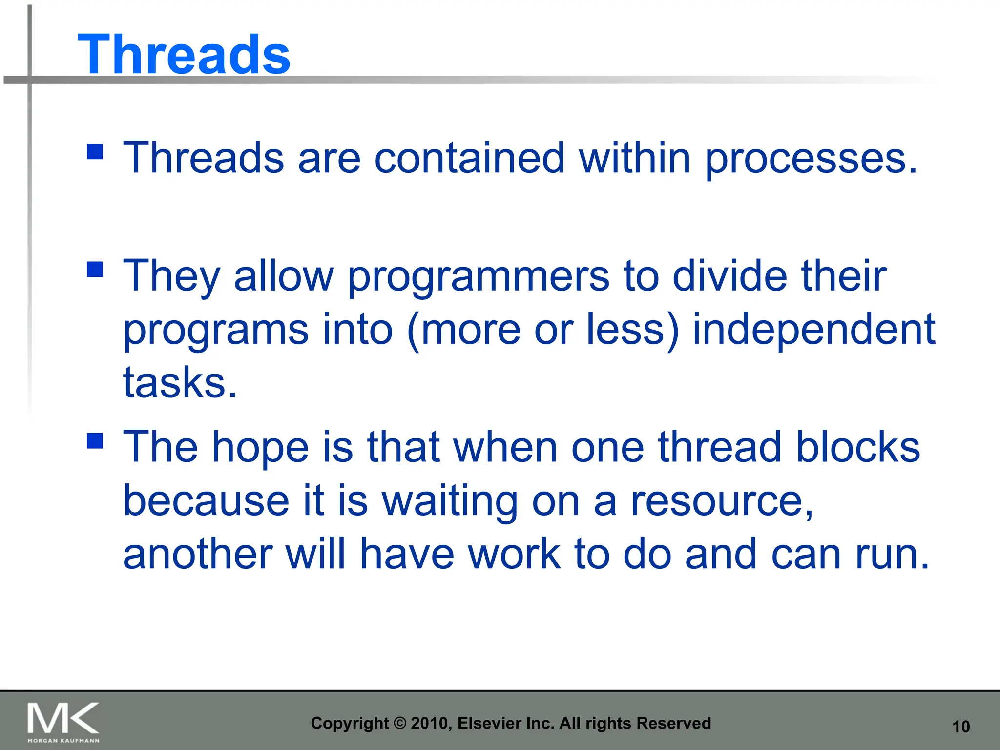10
Threads
 Threads are contained within processes.
 They allow programmers to divide their
programs into (more or less) independent
tasks.
 The hope is that when one thread blocks
because it is waiting on a resource,
another will have work to do and can run.
Copyright © 2010, Elsevier Inc. All rights Reserved
 