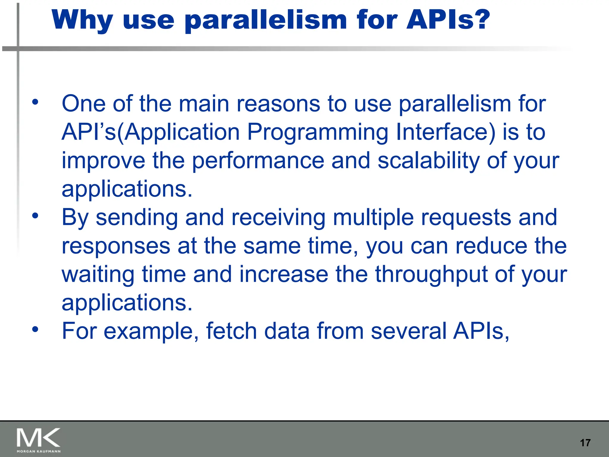 17
• One of the main reasons to use parallelism for
API’s(Application Programming Interface) is to
improve the performance and scalability of your
applications.
• By sending and receiving multiple requests and
responses at the same time, you can reduce the
waiting time and increase the throughput of your
applications.
• For example, fetch data from several APIs,
Why use parallelism for APIs?
 