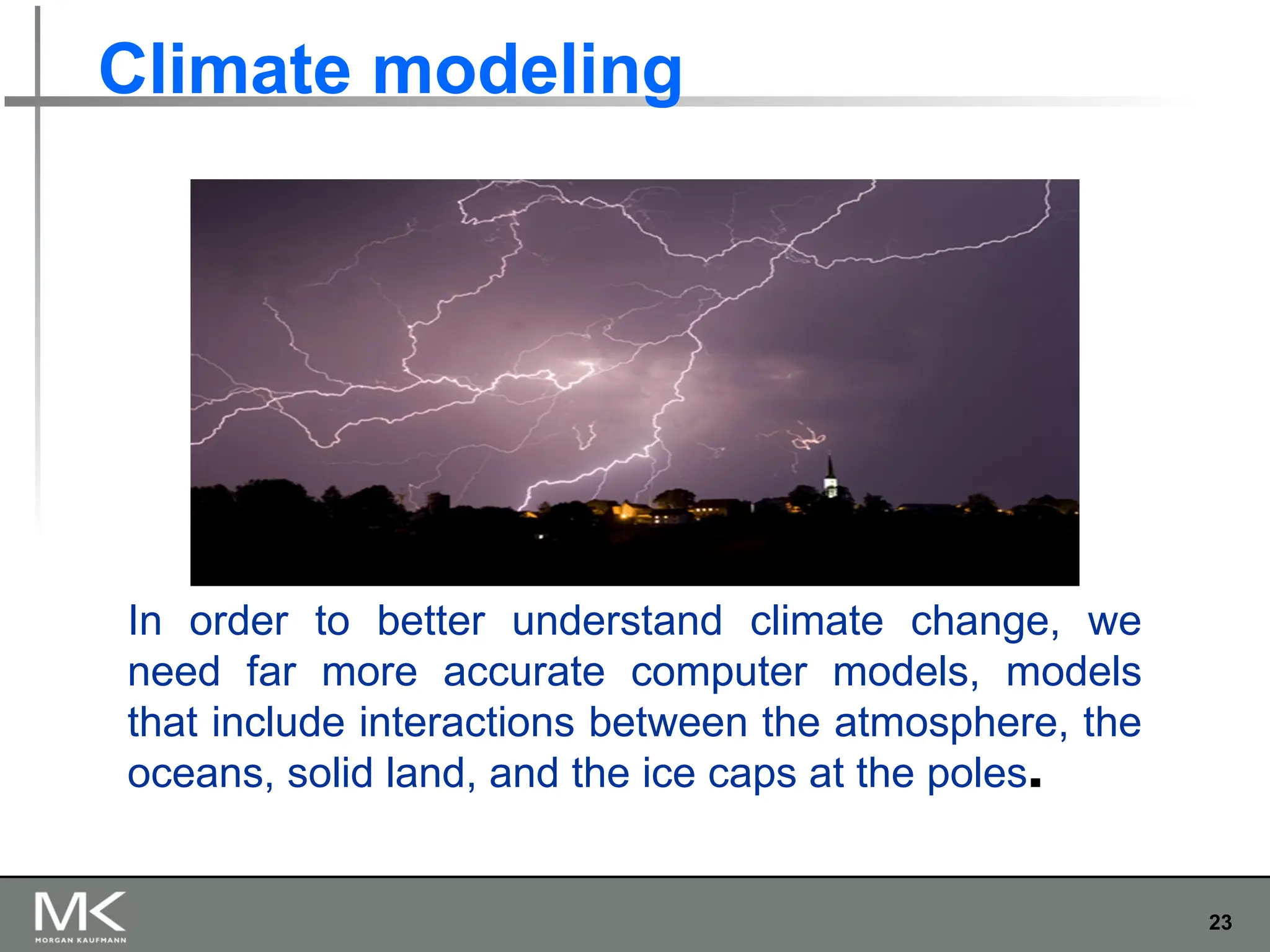 23
Climate modeling
In order to better understand climate change, we
need far more accurate computer models, models
that include interactions between the atmosphere, the
oceans, solid land, and the ice caps at the poles.
 