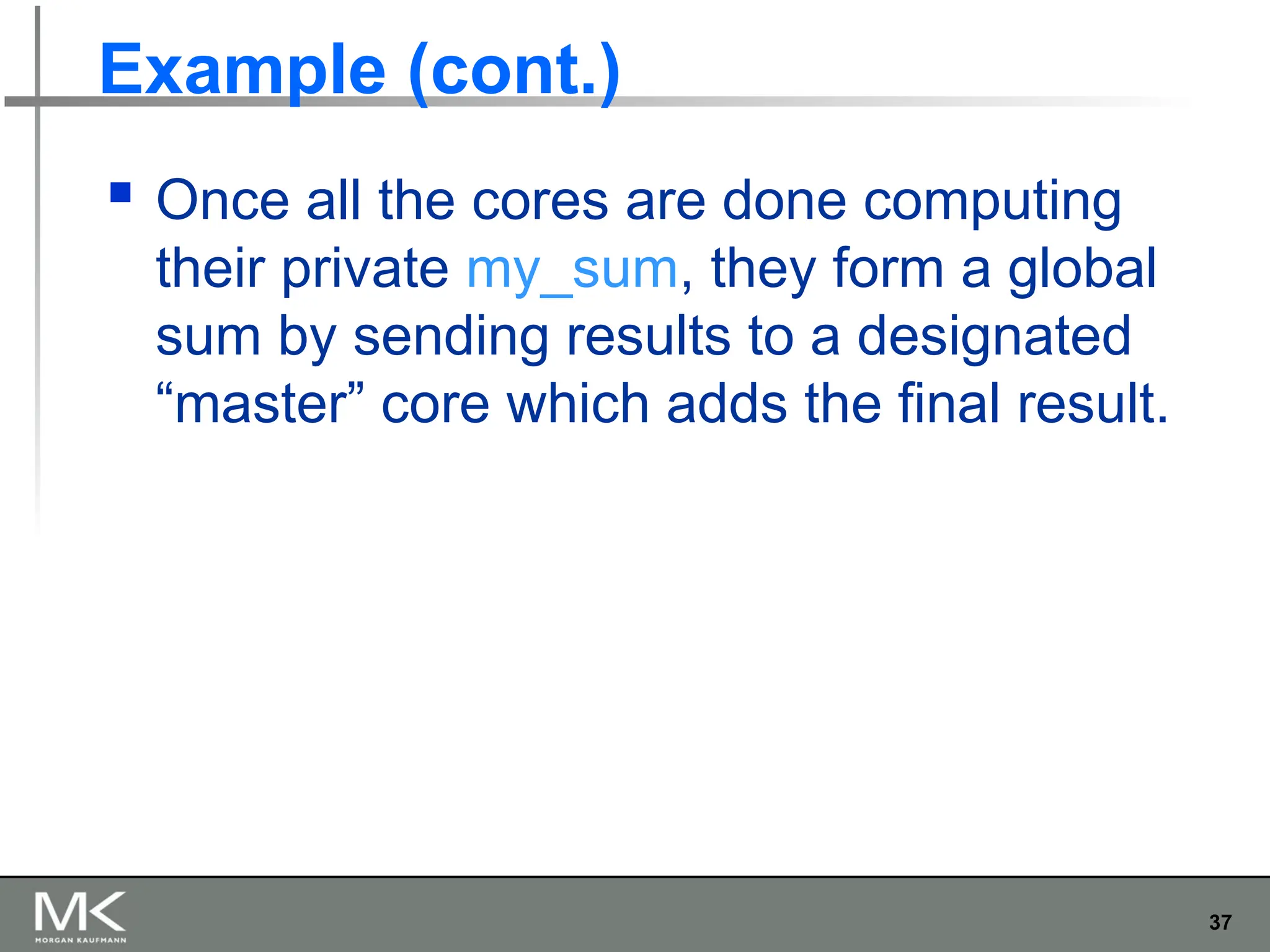 37
Example (cont.)
 Once all the cores are done computing
their private my_sum, they form a global
sum by sending results to a designated
“master” core which adds the final result.
 