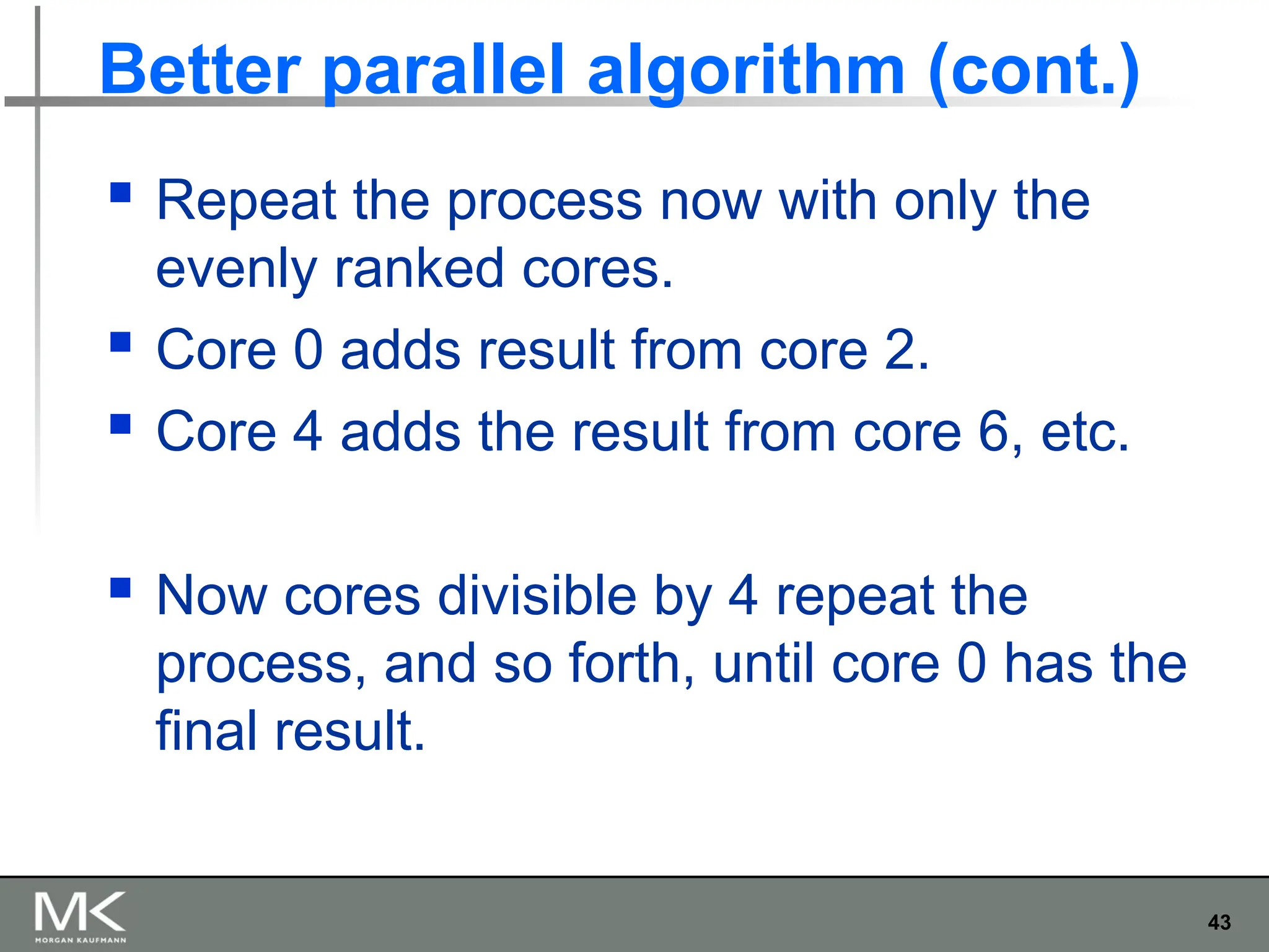 43
Better parallel algorithm (cont.)
 Repeat the process now with only the
evenly ranked cores.
 Core 0 adds result from core 2.
 Core 4 adds the result from core 6, etc.
 Now cores divisible by 4 repeat the
process, and so forth, until core 0 has the
final result.
 