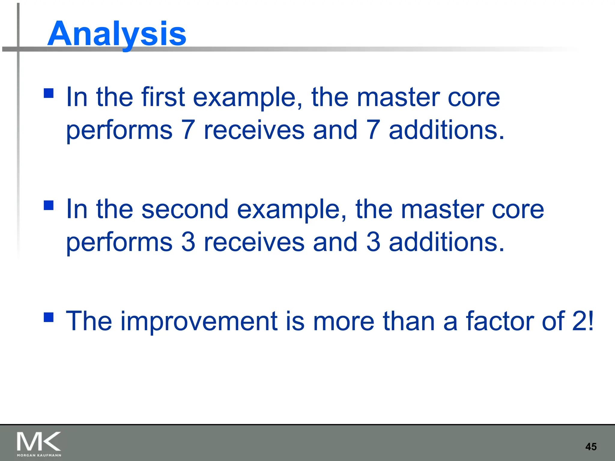 45
Analysis
 In the first example, the master core
performs 7 receives and 7 additions.
 In the second example, the master core
performs 3 receives and 3 additions.
 The improvement is more than a factor of 2!
 