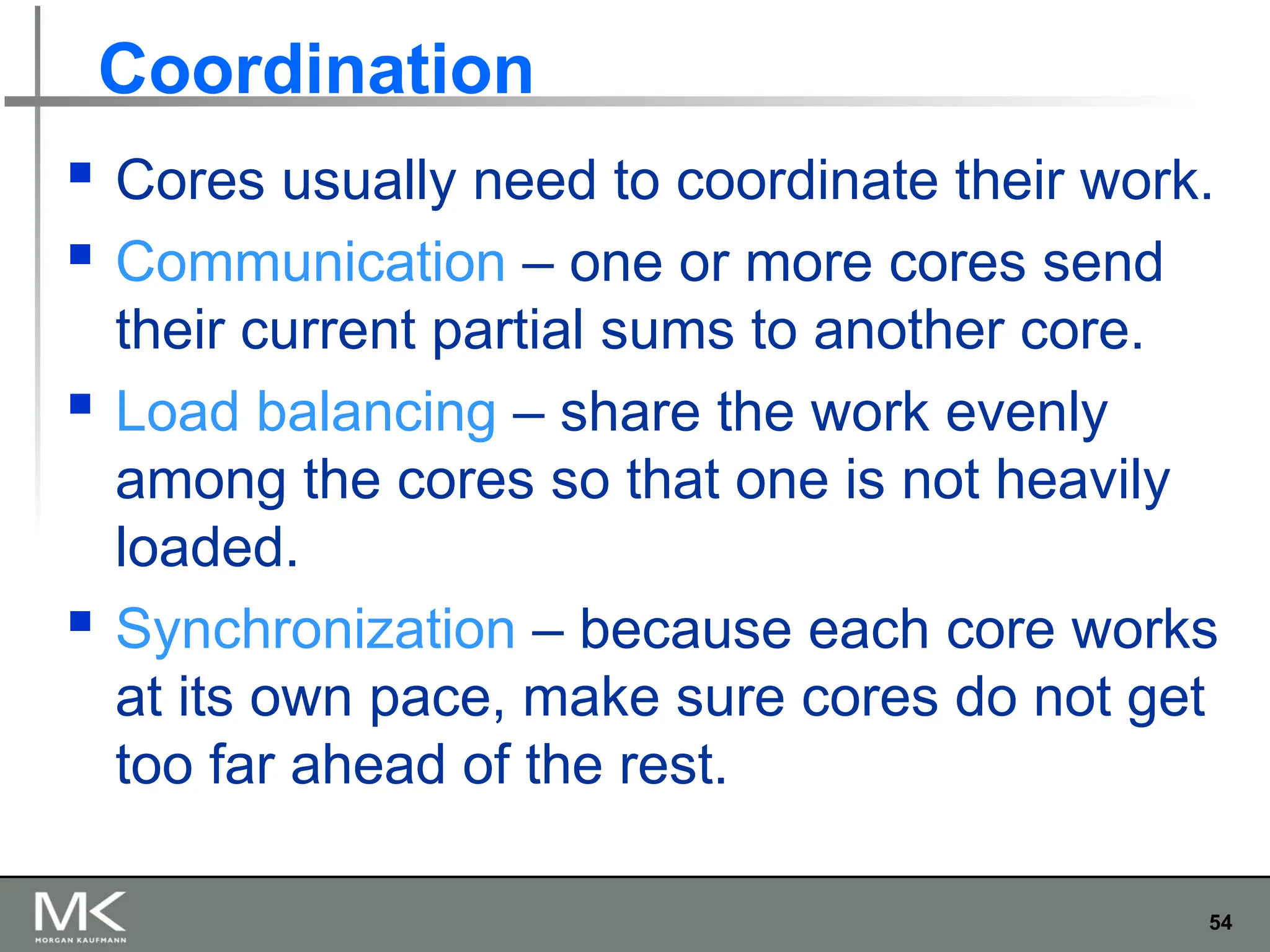 54
Coordination
 Cores usually need to coordinate their work.
 Communication – one or more cores send
their current partial sums to another core.
 Load balancing – share the work evenly
among the cores so that one is not heavily
loaded.
 Synchronization – because each core works
at its own pace, make sure cores do not get
too far ahead of the rest.
 