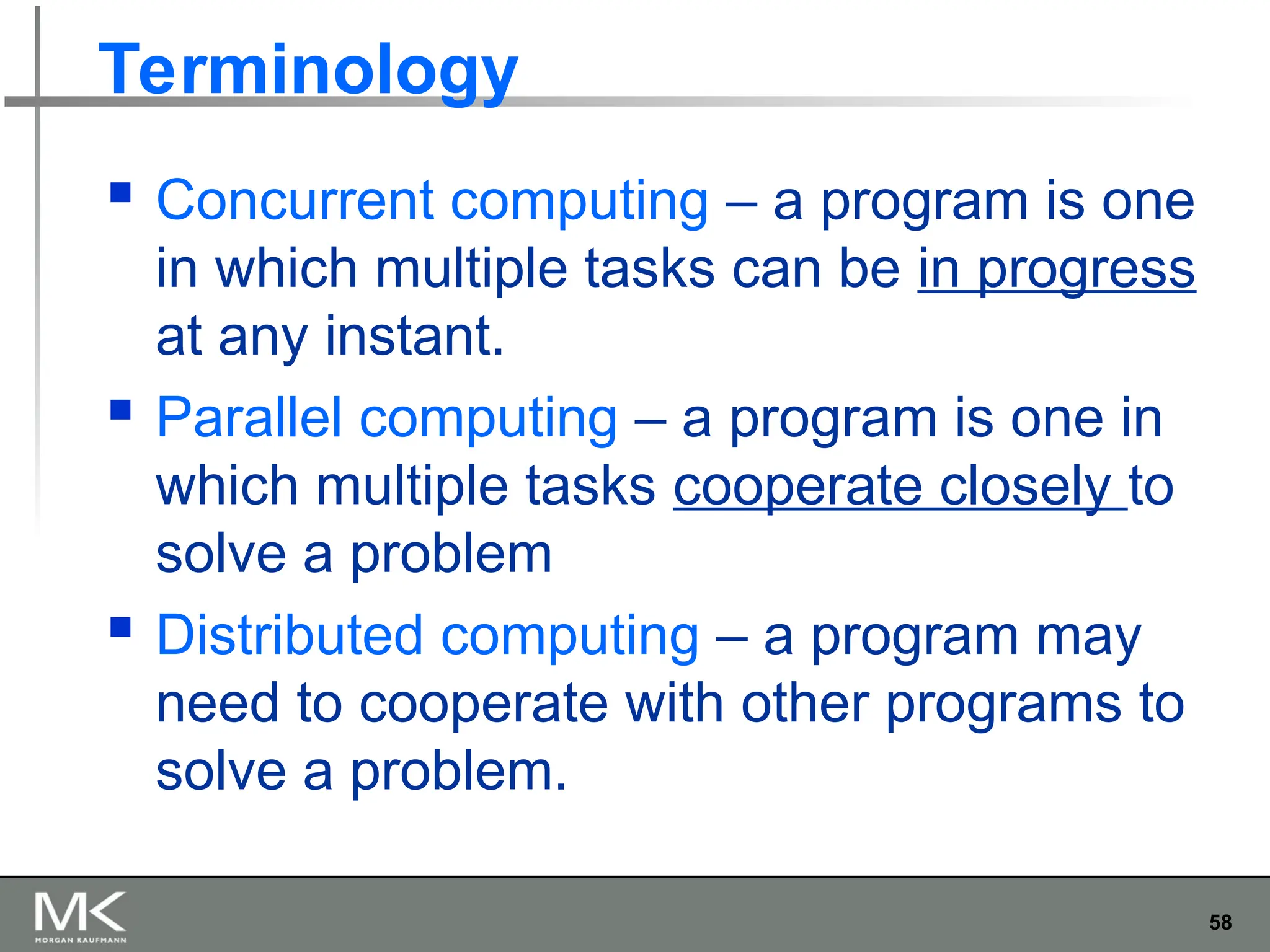 58
Terminology
 Concurrent computing – a program is one
in which multiple tasks can be in progress
at any instant.
 Parallel computing – a program is one in
which multiple tasks cooperate closely to
solve a problem
 Distributed computing – a program may
need to cooperate with other programs to
solve a problem.
 