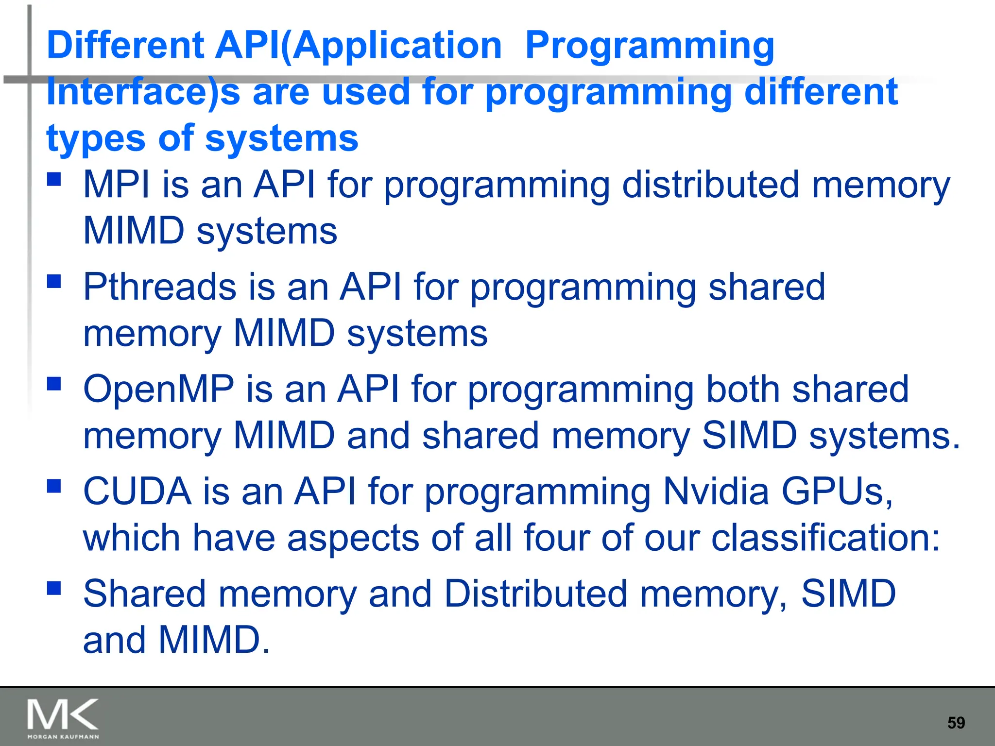 59
Different API(Application Programming
Interface)s are used for programming different
types of systems
 MPI is an API for programming distributed memory
MIMD systems
 Pthreads is an API for programming shared
memory MIMD systems
 OpenMP is an API for programming both shared
memory MIMD and shared memory SIMD systems.
 CUDA is an API for programming Nvidia GPUs,
which have aspects of all four of our classification:
 Shared memory and Distributed memory, SIMD
and MIMD.
 