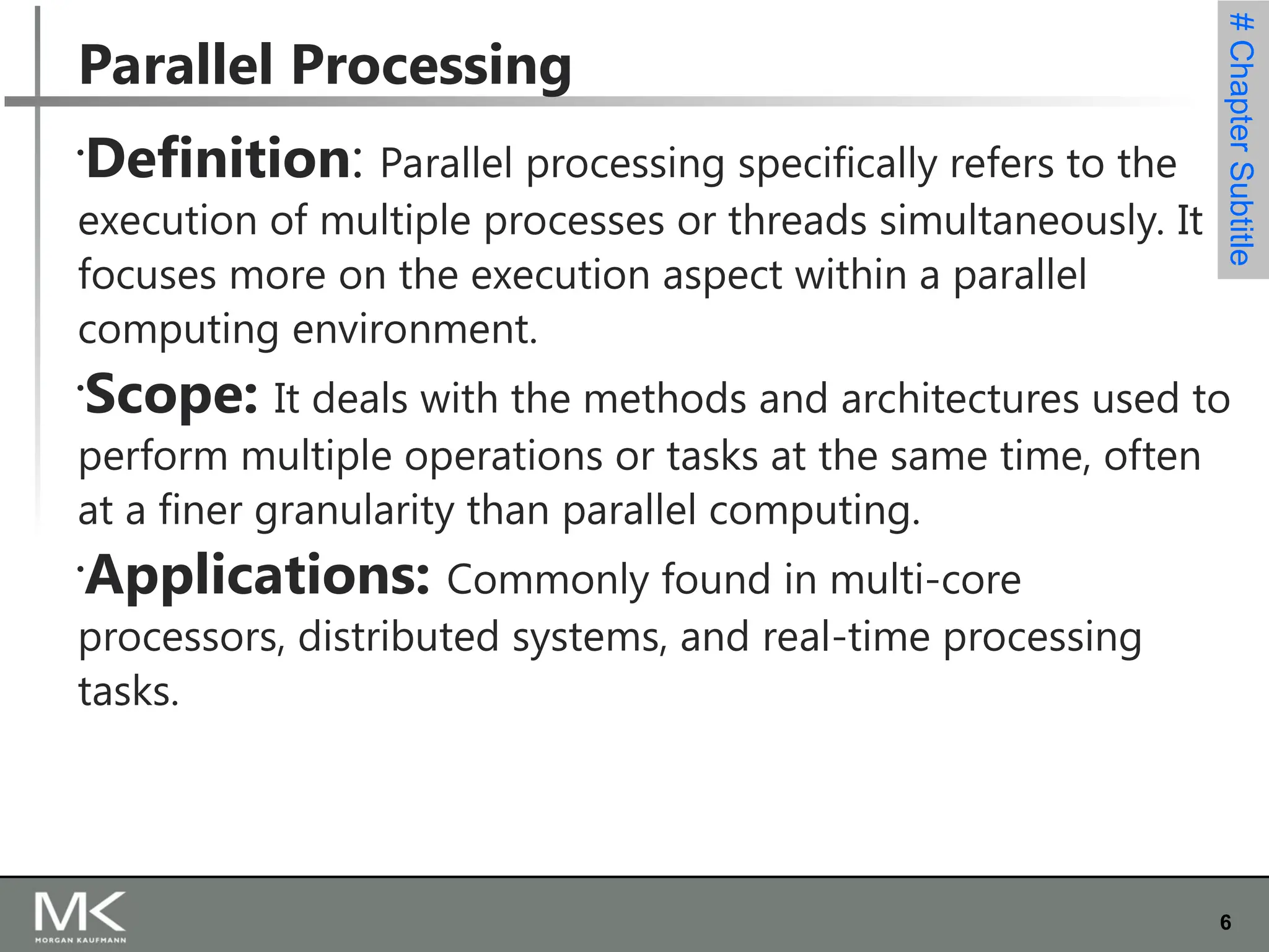 6
#
Chapter
Subtitle
Parallel Processing

Definition: Parallel processing specifically refers to the
execution of multiple processes or threads simultaneously. It
focuses more on the execution aspect within a parallel
computing environment.

Scope: It deals with the methods and architectures used to
perform multiple operations or tasks at the same time, often
at a finer granularity than parallel computing.

Applications: Commonly found in multi-core
processors, distributed systems, and real-time processing
tasks.
 