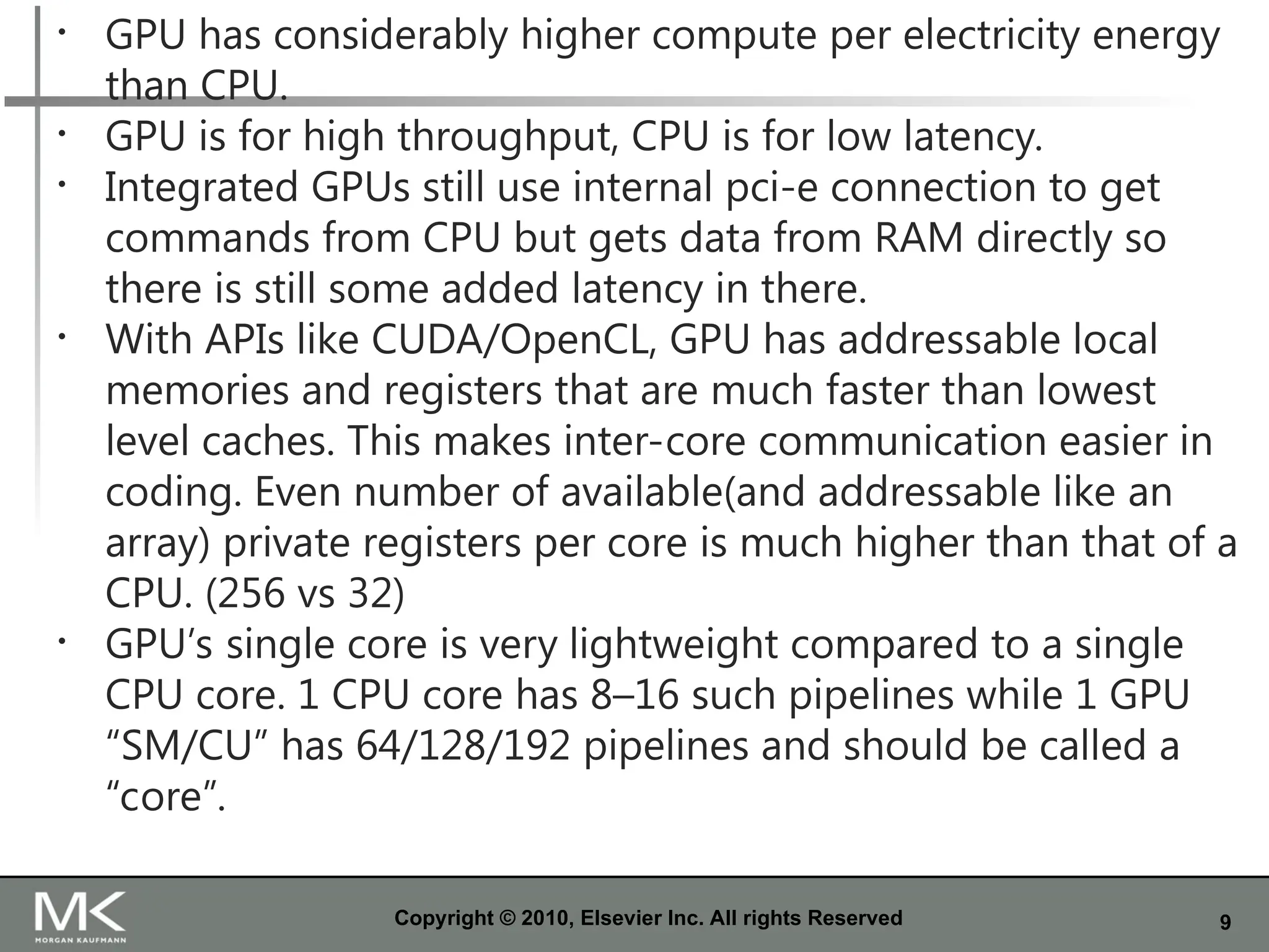 9
Copyright © 2010, Elsevier Inc. All rights Reserved
• GPU has considerably higher compute per electricity energy
than CPU.
• GPU is for high throughput, CPU is for low latency.
• Integrated GPUs still use internal pci-e connection to get
commands from CPU but gets data from RAM directly so
there is still some added latency in there.
• With APIs like CUDA/OpenCL, GPU has addressable local
memories and registers that are much faster than lowest
level caches. This makes inter-core communication easier in
coding. Even number of available(and addressable like an
array) private registers per core is much higher than that of a
CPU. (256 vs 32)
• GPU’s single core is very lightweight compared to a single
CPU core. 1 CPU core has 8–16 such pipelines while 1 GPU
“SM/CU” has 64/128/192 pipelines and should be called a
“core”.
 