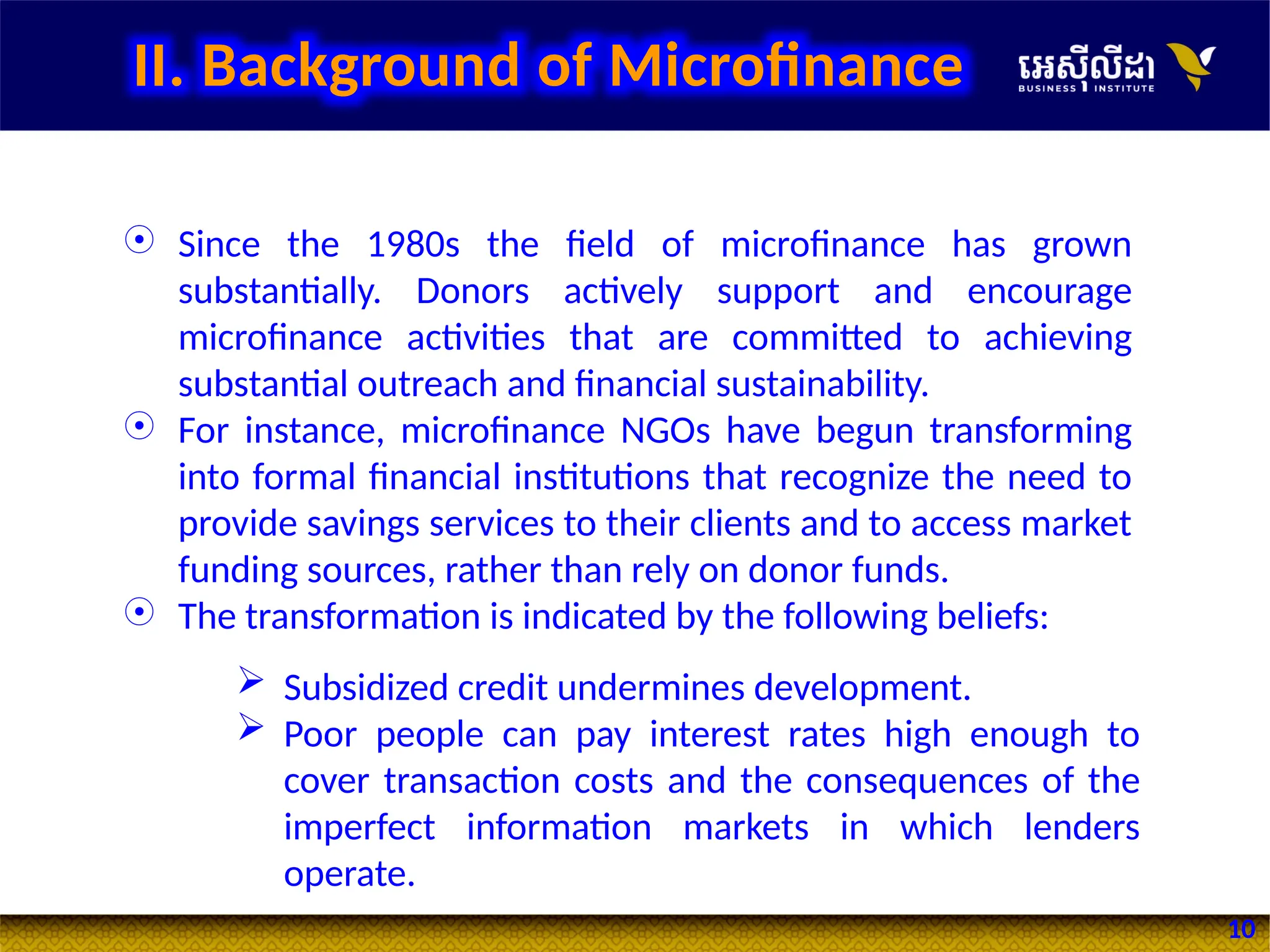 10
 Since the 1980s the field of microfinance has grown
substantially. Donors actively support and encourage
microfinance activities that are committed to achieving
substantial outreach and financial sustainability.
 For instance, microfinance NGOs have begun transforming
into formal financial institutions that recognize the need to
provide savings services to their clients and to access market
funding sources, rather than rely on donor funds.
 The transformation is indicated by the following beliefs:
 Subsidized credit undermines development.
 Poor people can pay interest rates high enough to
cover transaction costs and the consequences of the
imperfect information markets in which lenders
operate.
II. Background of Microfinance
 