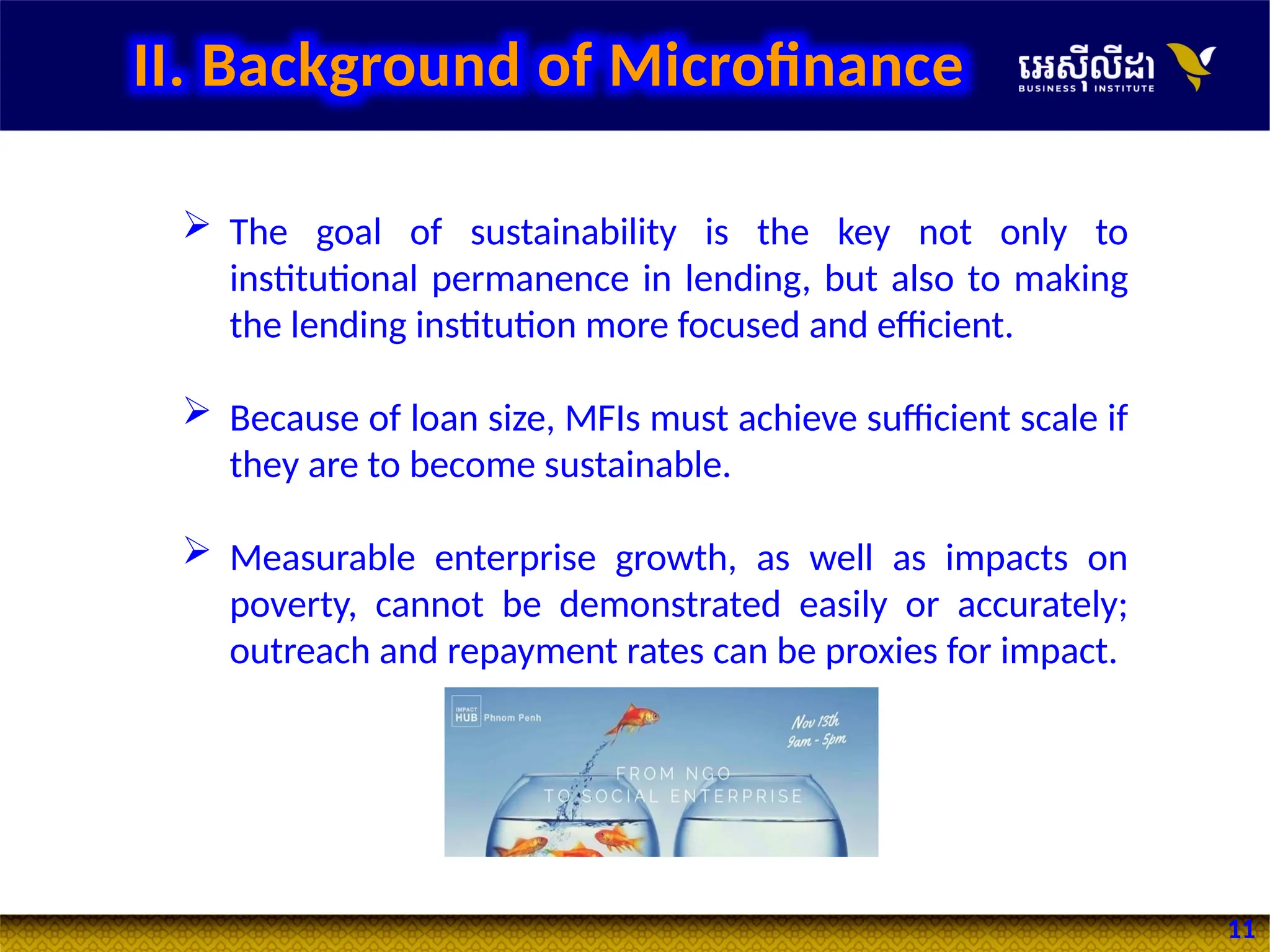 11
 The goal of sustainability is the key not only to
institutional permanence in lending, but also to making
the lending institution more focused and efficient.
 Because of loan size, MFIs must achieve sufficient scale if
they are to become sustainable.
 Measurable enterprise growth, as well as impacts on
poverty, cannot be demonstrated easily or accurately;
outreach and repayment rates can be proxies for impact.
II. Background of Microfinance
 
