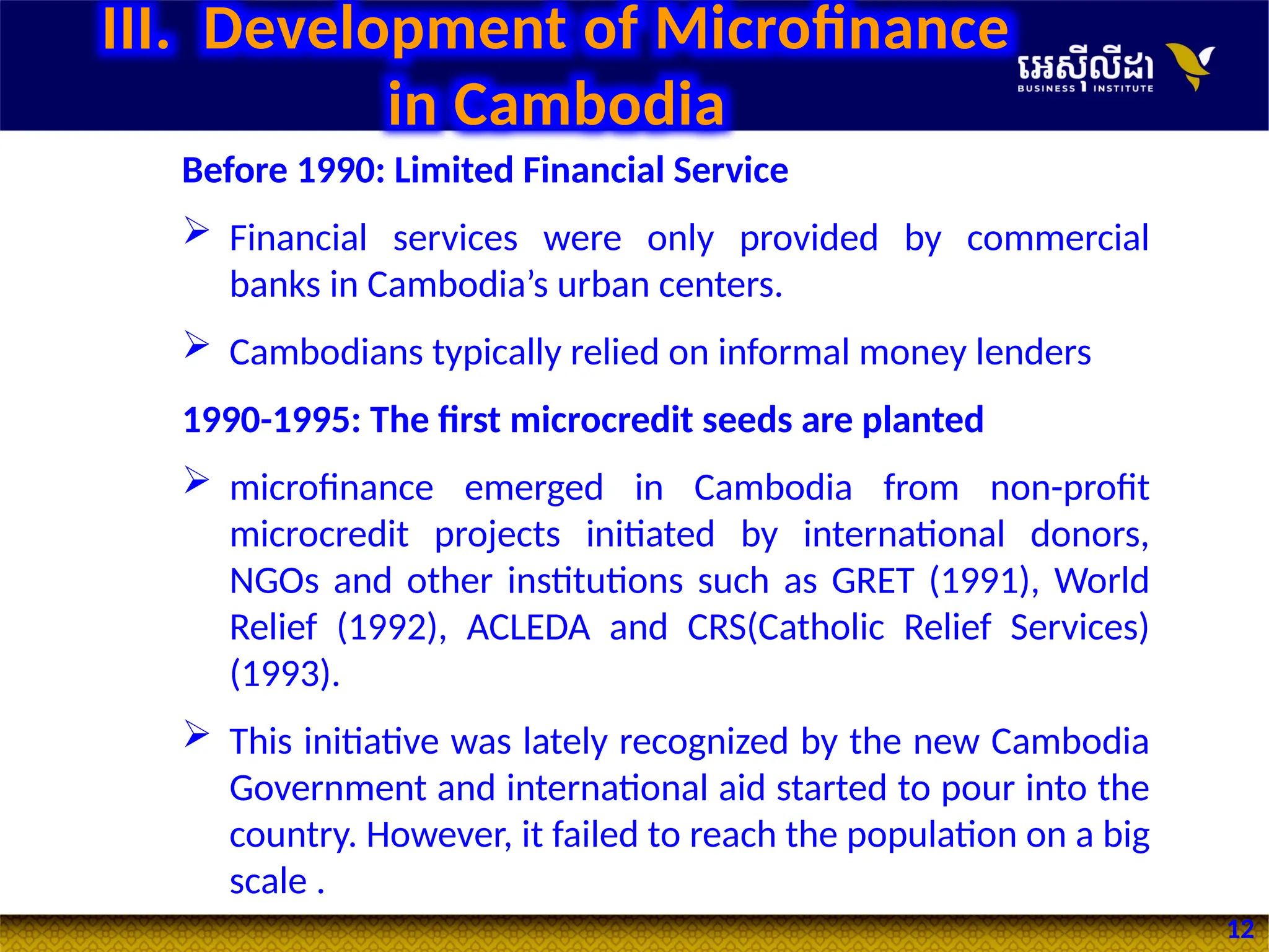 12
III. Development of Microfinance
in Cambodia
Before 1990: Limited Financial Service
 Financial services were only provided by commercial
banks in Cambodia’s urban centers.
 Cambodians typically relied on informal money lenders
1990-1995: The first microcredit seeds are planted
 microfinance emerged in Cambodia from non-profit
microcredit projects initiated by international donors,
NGOs and other institutions such as GRET (1991), World
Relief (1992), ACLEDA and CRS(Catholic Relief Services)
(1993).
 This initiative was lately recognized by the new Cambodia
Government and international aid started to pour into the
country. However, it failed to reach the population on a big
scale .
 