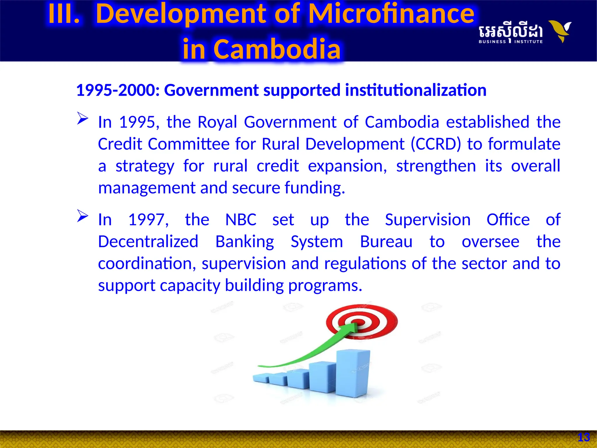 13
1995-2000: Government supported institutionalization
 In 1995, the Royal Government of Cambodia established the
Credit Committee for Rural Development (CCRD) to formulate
a strategy for rural credit expansion, strengthen its overall
management and secure funding.
 In 1997, the NBC set up the Supervision Office of
Decentralized Banking System Bureau to oversee the
coordination, supervision and regulations of the sector and to
support capacity building programs.
III. Development of Microfinance
in Cambodia
 