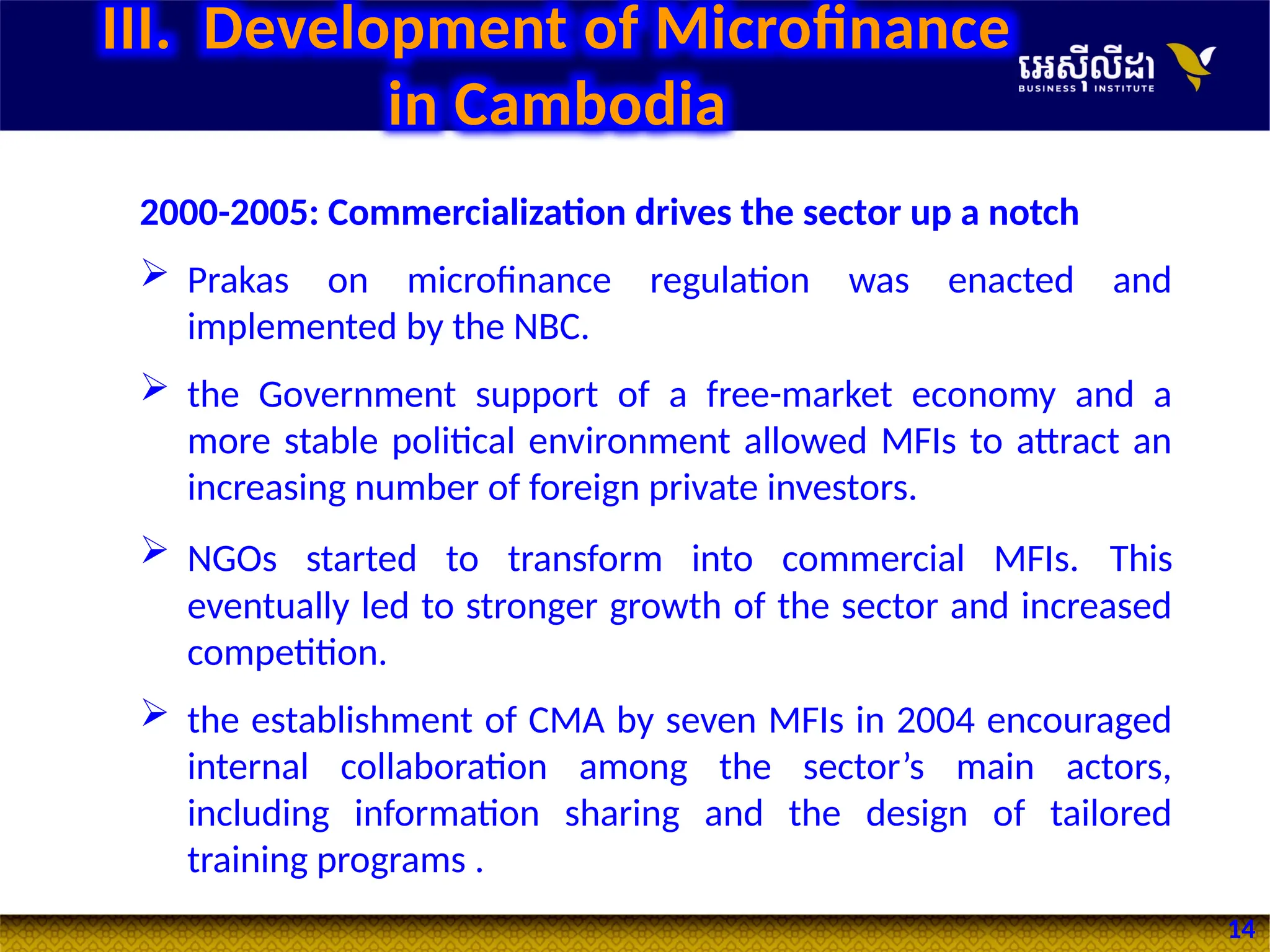 14
2000-2005: Commercialization drives the sector up a notch
 Prakas on microfinance regulation was enacted and
implemented by the NBC.
 the Government support of a free-market economy and a
more stable political environment allowed MFIs to attract an
increasing number of foreign private investors.
 NGOs started to transform into commercial MFIs. This
eventually led to stronger growth of the sector and increased
competition.
 the establishment of CMA by seven MFIs in 2004 encouraged
internal collaboration among the sector’s main actors,
including information sharing and the design of tailored
training programs .
III. Development of Microfinance
in Cambodia
 