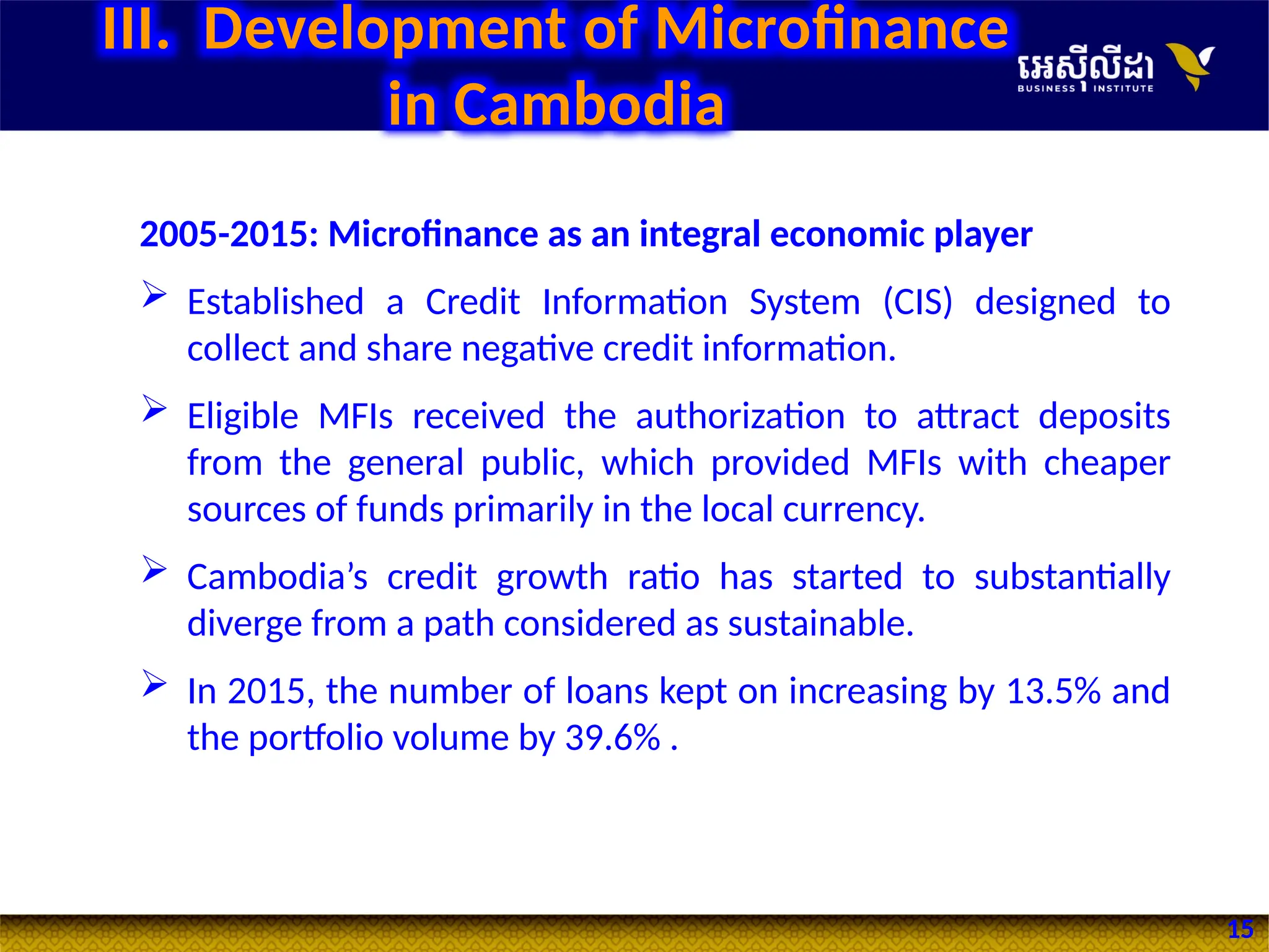 15
2005-2015: Microfinance as an integral economic player
 Established a Credit Information System (CIS) designed to
collect and share negative credit information.
 Eligible MFIs received the authorization to attract deposits
from the general public, which provided MFIs with cheaper
sources of funds primarily in the local currency.
 Cambodia’s credit growth ratio has started to substantially
diverge from a path considered as sustainable.
 In 2015, the number of loans kept on increasing by 13.5% and
the portfolio volume by 39.6% .
III. Development of Microfinance
in Cambodia
 