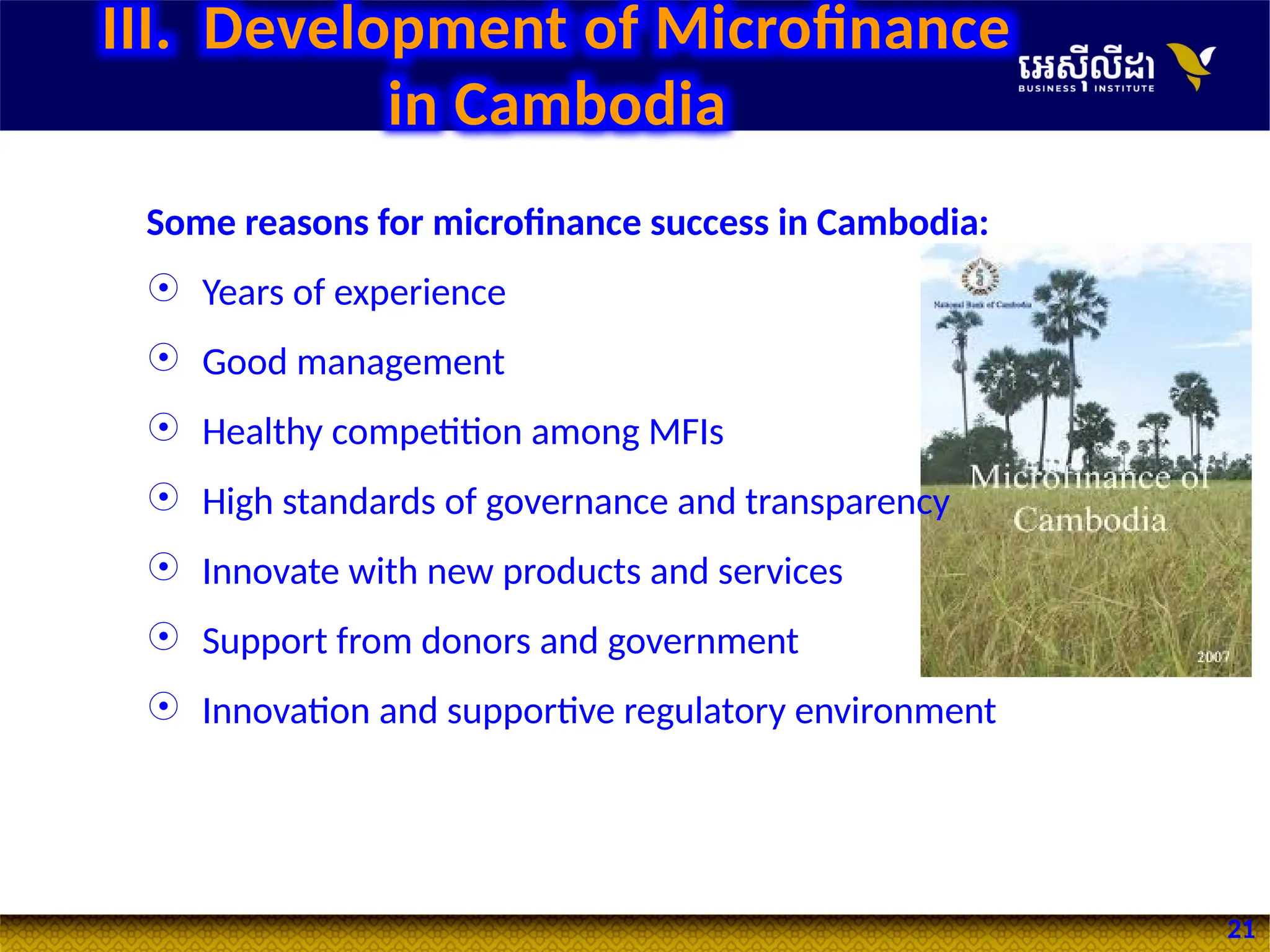 21
Some reasons for microfinance success in Cambodia:
 Years of experience
 Good management
 Healthy competition among MFIs
 High standards of governance and transparency
 Innovate with new products and services
 Support from donors and government
 Innovation and supportive regulatory environment
III. Development of Microfinance
in Cambodia
 