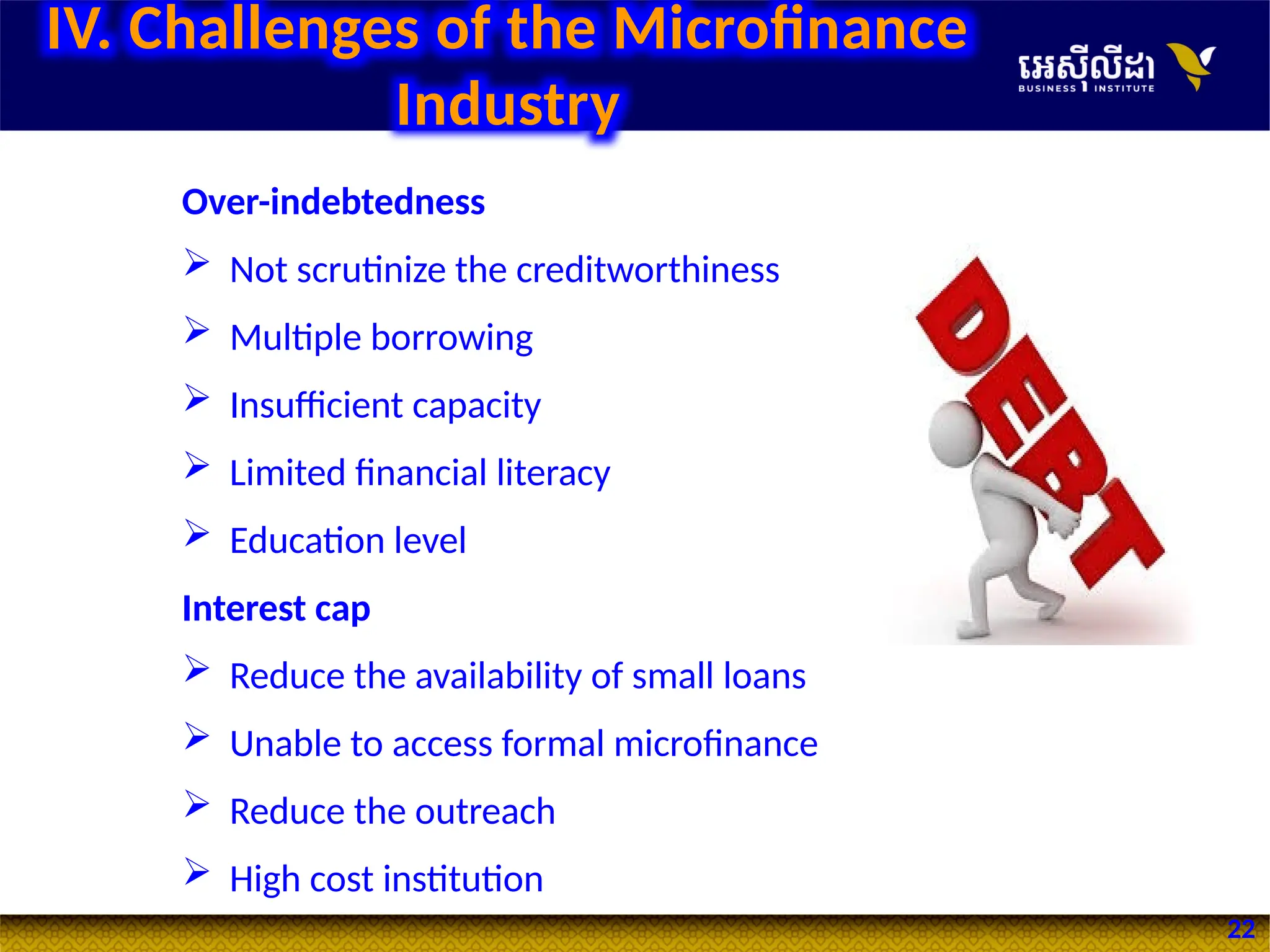 22
IV. Challenges of the Microfinance
Industry
Over-indebtedness
 Not scrutinize the creditworthiness
 Multiple borrowing
 Insufficient capacity
 Limited financial literacy
 Education level
Interest cap
 Reduce the availability of small loans
 Unable to access formal microfinance
 Reduce the outreach
 High cost institution
 